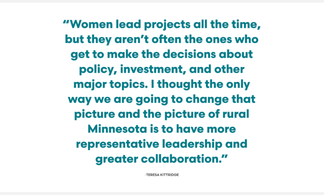 Image reads: "Women lead projects all the time, but they aren’t often the ones who get to make the decisions about policy, investment, and other major topics. I thought the only way we are going to change that picture and the picture of rural Minnesota is to have more representative leadership and greater collaboration.” TERESA KITTRIDGE